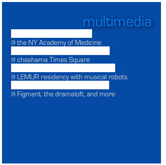 multimedia
“Window Music” installation
@ the NY Academy of Medicine    
“Art/Song” installation and series
@ chashama Times Square
“Roboticus” symphony & installation
@ LEMUR residency with musical robots
Tech Weeds & other installations
@ Figment, the dramaloft, and more