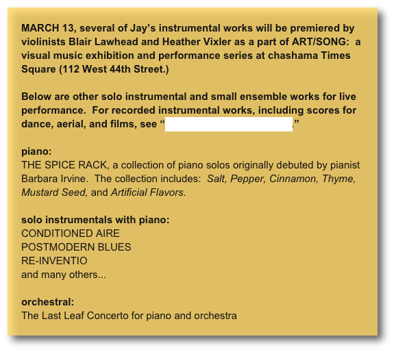 MARCH 13, several of Jay’s instrumental works will be premiered by violinists Blair Lawhead and Heather Vixler as a part of ART/SONG:  a visual music exhibition and performance series at chashama Times Square (112 West 44th Street.)

Below are other solo instrumental and small ensemble works for live performance.  For recorded instrumental works, including scores for dance, aerial, and films, see “visual music & movement.”

piano:
THE SPICE RACK, a collection of piano solos originally debuted by pianist Barbara Irvine.  The collection includes:  Salt, Pepper, Cinnamon, Thyme, Mustard Seed, and Artificial Flavors. 

solo instrumentals with piano:
CONDITIONED AIRE
POSTMODERN BLUES
RE-INVENTIO
and many others...

orchestral:
The Last Leaf Concerto for piano and orchestra