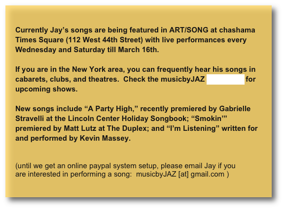 
Currently Jay’s songs are being featured in ART/SONG at chashama Times Square (112 West 44th Street) with live performances every Wednesday and Saturday till March 16th.

If you are in the New York area, you can frequently hear his songs in cabarets, clubs, and theatres.  Check the musicbyJAZ homepage for upcoming shows.

New songs include “A Party High,” recently premiered by Gabrielle Stravelli at the Lincoln Center Holiday Songbook; “Smokin’” premiered by Matt Lutz at The Duplex; and “I’m Listening” written for and performed by Kevin Massey.


(until we get an online paypal system setup, please email Jay if you are interested in performing a song:  musicbyJAZ [at] gmail.com )
